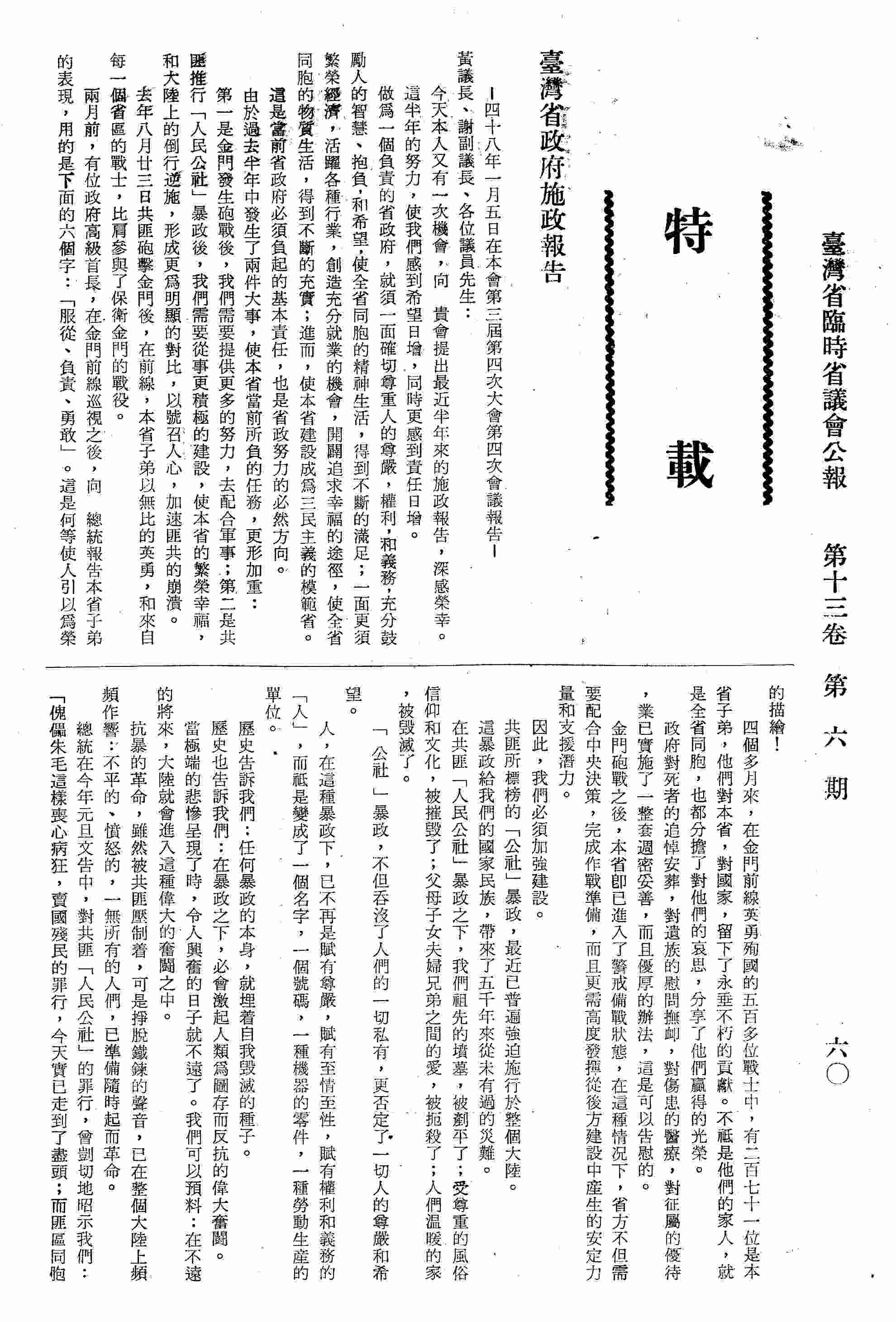 臺灣省政府施政報告-四十八年一月五日在本會第三屆第四次大會第四次會議報告：省政府本身最近做了兩個決定：第一、我們決定把原擬三年完成的省府疏遷工作，縮短為一年完成，把原擬為一億五千萬元的疏遷預算，削減為五千四百餘萬元；第二、我們決定於下月間，在省府所在地，召開一次全省行政會議；去年六月初，曾提出六項建設重要計劃，其中兩項已全部完成，其他四項計劃，在這裡提出報告：〈一〉雲林地區地下水開發計劃-第一期工程，已於去年八月間開工；〈二〉漁業發展計劃-計劃中所有建造的漁船，都已先後開工；〈三〉高雄港擴建計劃-這項計劃的全部工程，預計十二年完成，第一期為五年，第二期為三年，第三期是四年；〈四〉解決國民學校教室荒計劃-為了消除國民學校三部制、四部制的惡性現象，省府去年特別在水泥差價款中，籌措了二千二百多萬元，著手再各縣市一次興建教室一千三百五十七間；我們又研擬了七項有關發展本省林業、農業、水利、交通和有助於工商業發展及社會福利推進的重要建設計劃，在這提出扼要的報告：〈一〉大雪山示範林區經營計劃；〈二〉國民住宅興建計劃；〈三〉農業機械化計劃；〈四〉繼續興建水利計劃；〈五〉花蓮港擴建計劃；〈六〉尖山-豐原公路修建計劃；〈七〉北部橫貫公路的興建計劃；以上各項計劃中，除大雪山示範林區經營計劃已付實施外，其餘六項計劃，我們也將積極配合中央決策，分別予以實施。