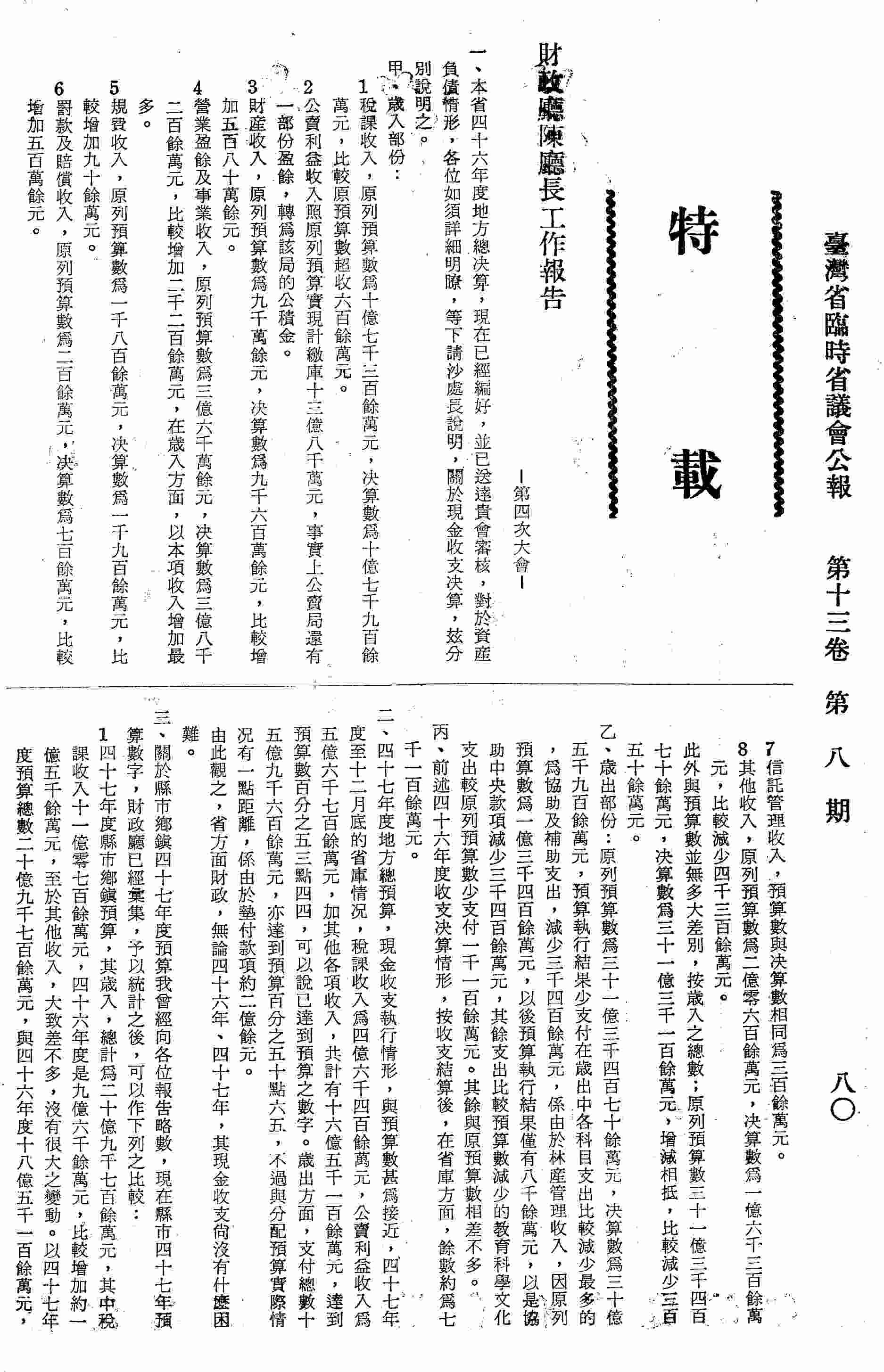財政廳陳廳長工作報告-第四次大會：一、本省四十六年度地方總決算，現在已經編好，並已送達貴會審核，對於資產負債情形，等下請沙處長說明，關於現金收支決算，分別說明：甲、歲入部分；乙、歲出部分；二、四十七年度地方總預算，現金收支執行情形，與預算數甚為接近，四十七年度至十二月底的省庫情況，共計有十六億五千一百餘萬元，已達預算之數字，歲出方面與分配預算實際情況有一點距離，係由於墊付款項約二億餘元；三、現在縣市四十七年預算數字，財政廳已經會及，與以統計後可以做比較；四、關於稅務方面，為改進稅務，省政府與財政部合組一個賦稅研究小組，第一個階段是至今年十二月底止，是將各項租稅分別檢討利弊得失，第二個階段是從明年一月起，期限尚未確定，在此階段再就多種租稅配合起來，研究租稅制度及結構的問題；五、關於金融部分：1.對於金融之情況，僅依臺灣銀行之統計來分析；2.關於銀錢業存放款情形，銀錢業之存放款，在此時期，都有相當的增加。