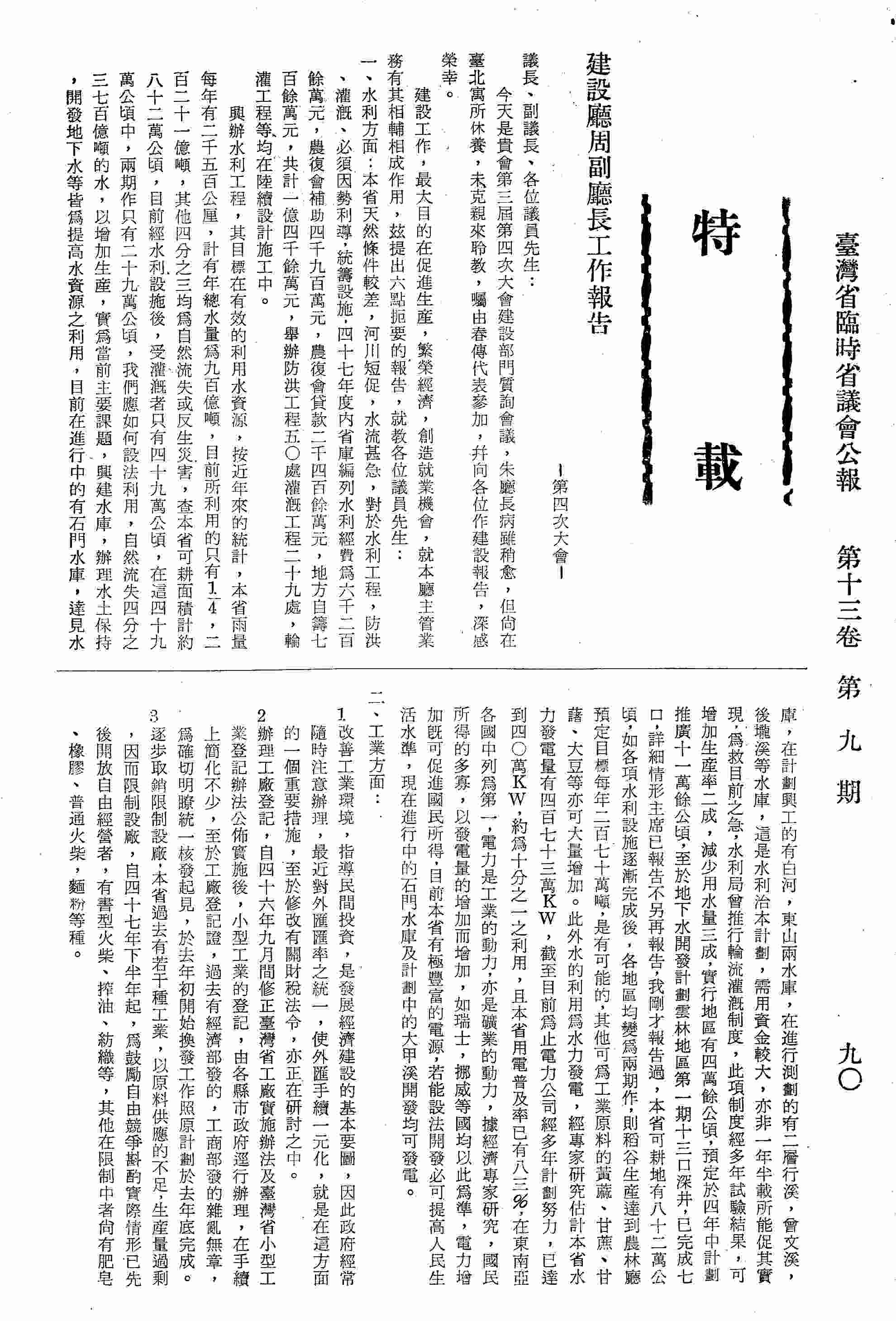 建設廳周副廳長工作報告-第四次大會：一、水利方面：興辦水利工程，有效的利用水資源；二、工業方面：1.改善工業環境；2.辦理工廠登記；3.逐步取銷限制設廠；4.提高工業產品品質，減低成本；5.統籌原料供應；6.輔導手工業；三、礦務方面：1.探勘礦產資源；2.加強礦場安全檢查，減少災害損失；3.督導開發礦產，應改進採煉技術；4.公告放領休眠礦區，遵照行政院令；四、為提高國民生活，加強舉辦公共工程：1.給水工程；2.下水道及道路工程；3.為配合人口增加，興建國民住宅；五、商業方面：1.關於商業統一發證之辦理情形，本案分為治標治本兩方面辦理；2.關於財政廳貿易科裁撤後目下貿易商登記情形，該科於四十七年六月底裁撤其業務分別由外貿會，經濟部，臺灣銀行及本廳接辦；六、關於本省防空建築管制處理。